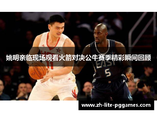 姚明亲临现场观看火箭对决公牛赛季精彩瞬间回顾